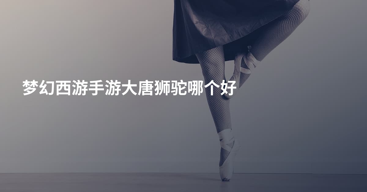 梦幻西游手游大唐狮驼哪个好