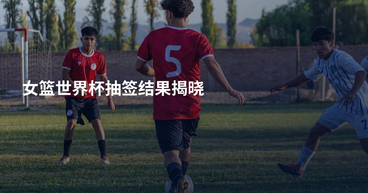 女篮世界杯抽签结果揭晓