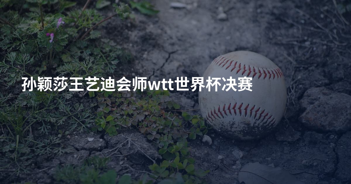孙颖莎王艺迪会师wtt世界杯决赛