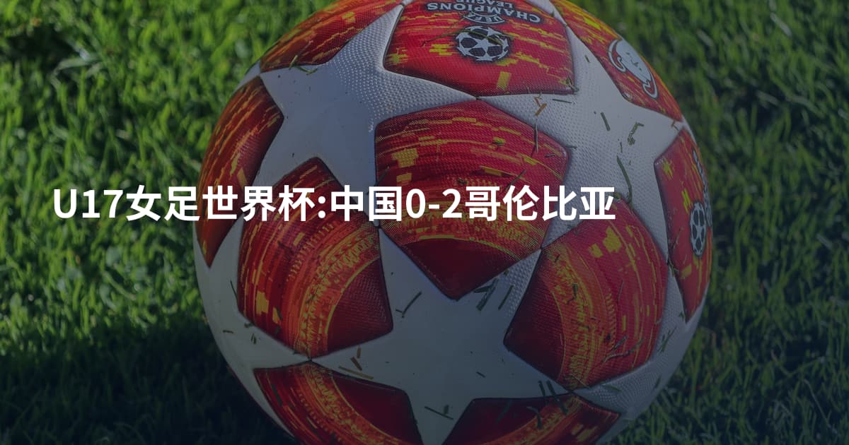 U17女足世界杯:中国0-2哥伦比亚