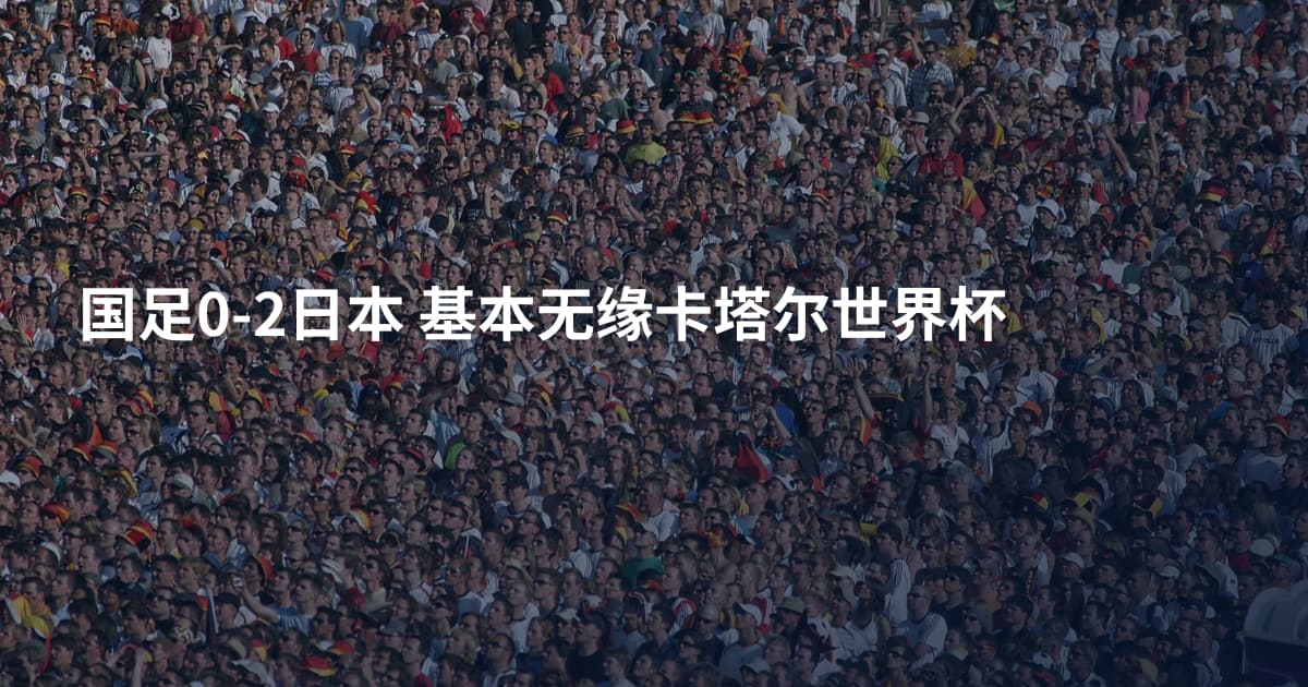 国足0-2日本 基本无缘卡塔尔世界杯