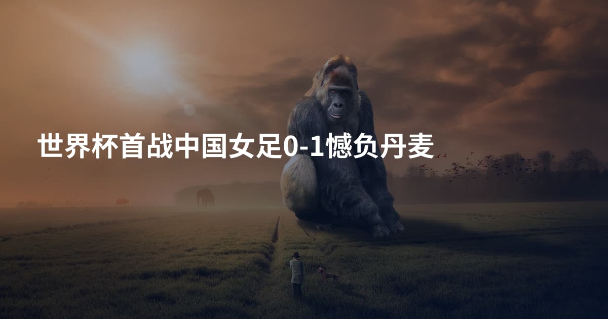 世界杯首战中国女足0-1憾负丹麦