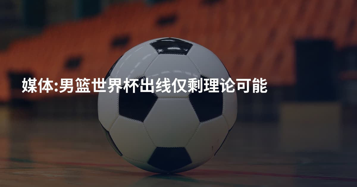 媒体:男篮世界杯出线仅剩理论可能