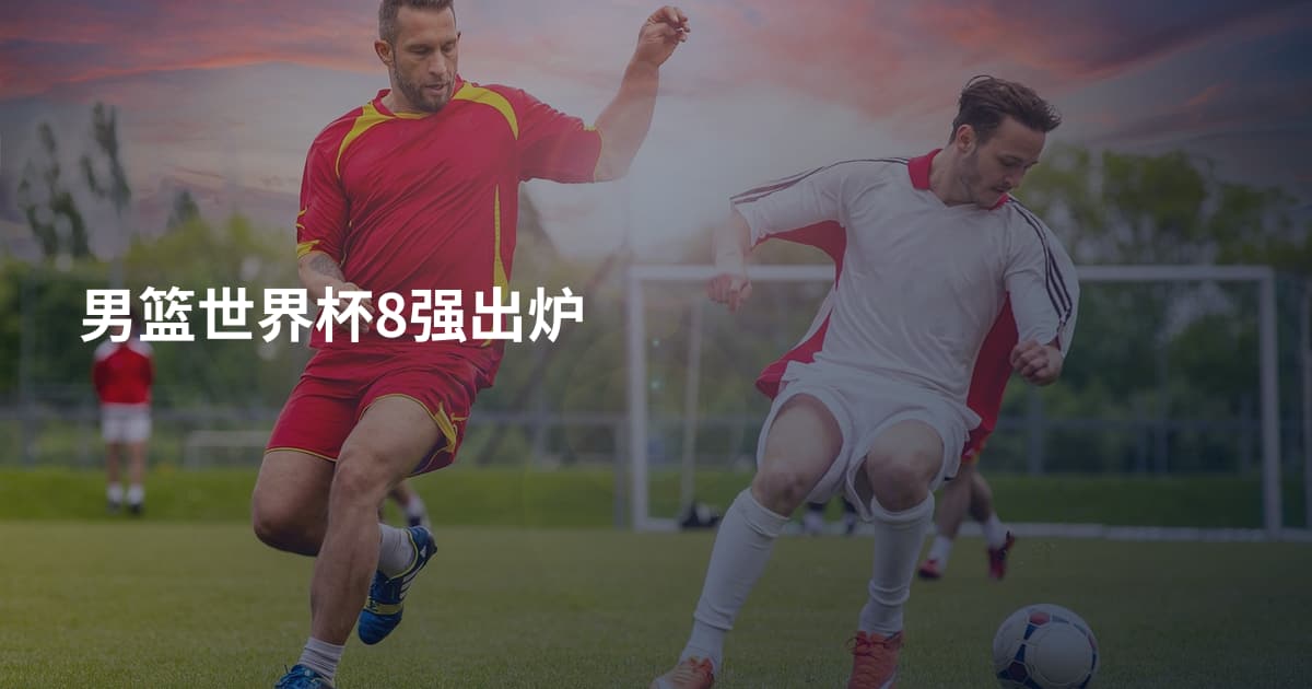 男篮世界杯8强出炉