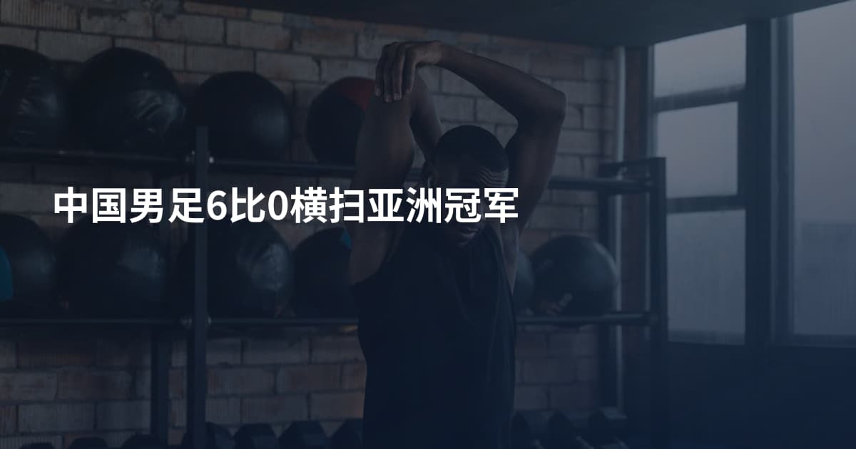中国男足6比0横扫亚洲冠军