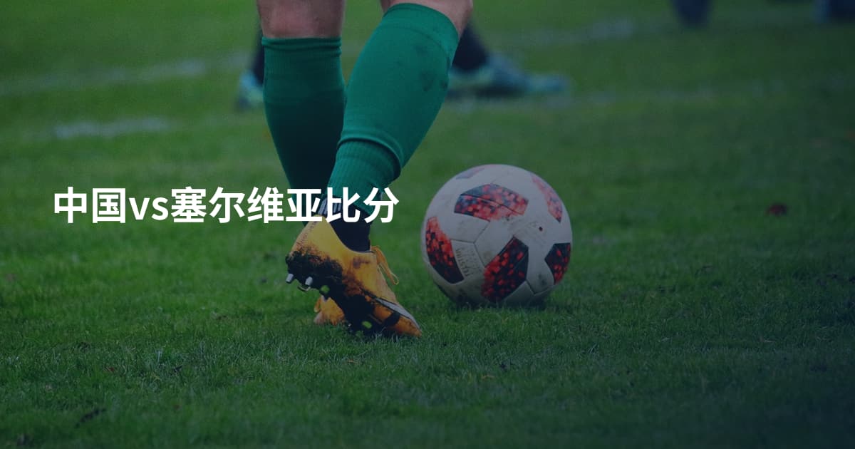 中国vs塞尔维亚比分