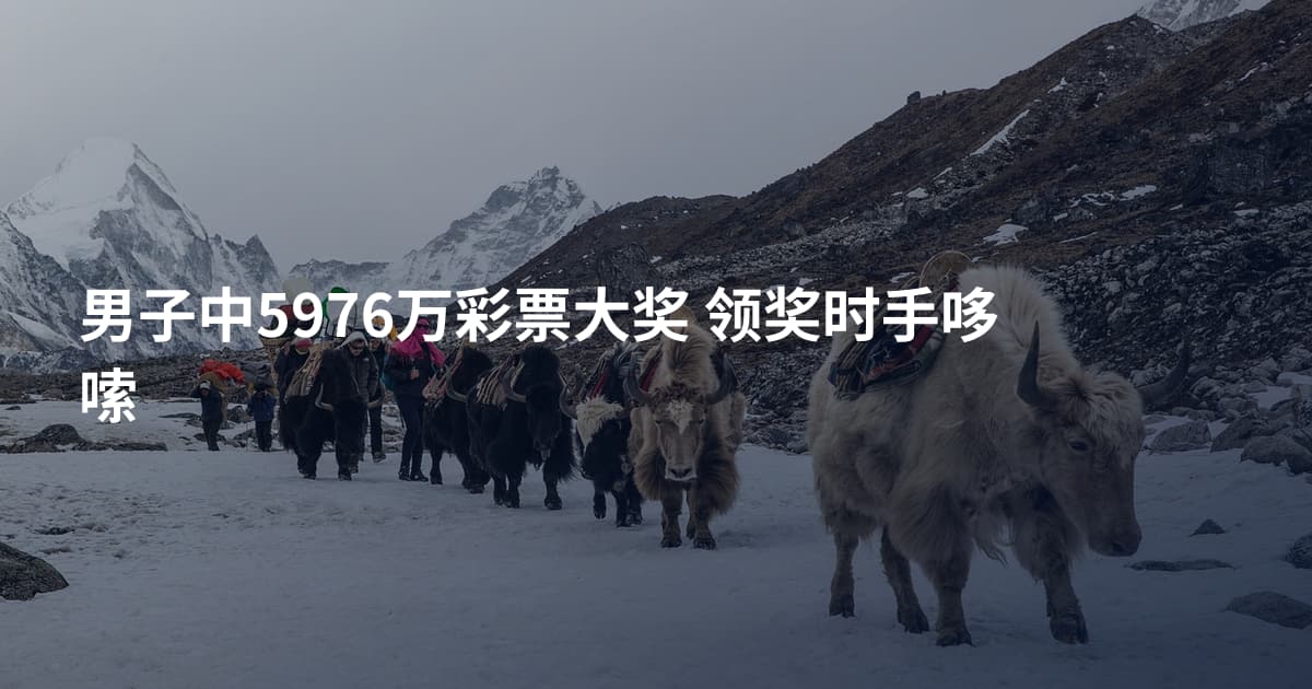 男子中5976万彩票大奖 领奖时手哆嗦