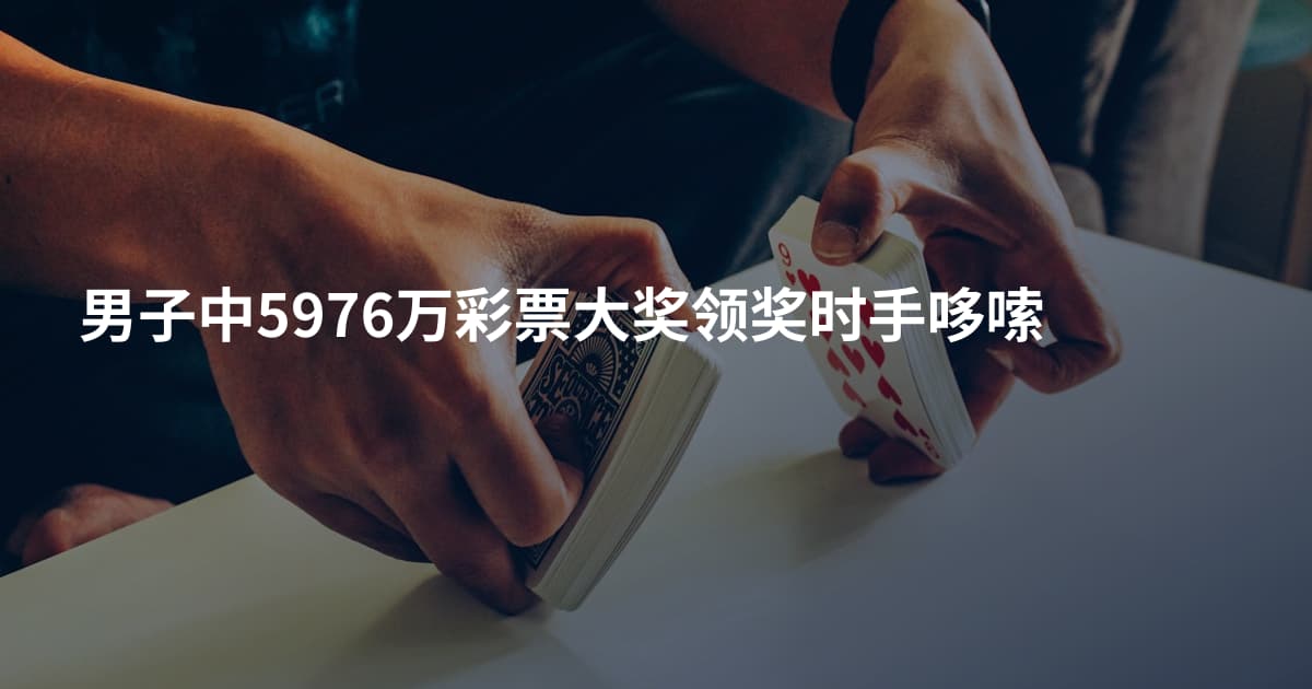 男子中5976万彩票大奖领奖时手哆嗦