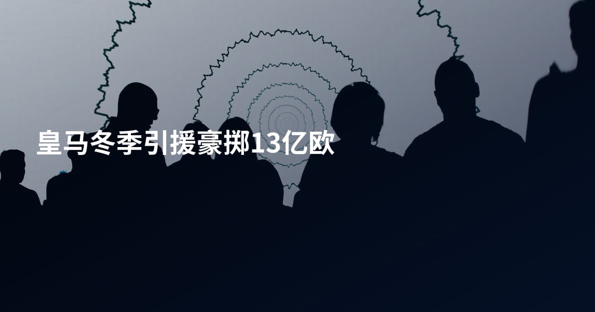 皇马冬季引援豪掷13亿欧