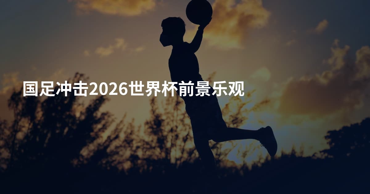国足冲击2026世界杯前景乐观