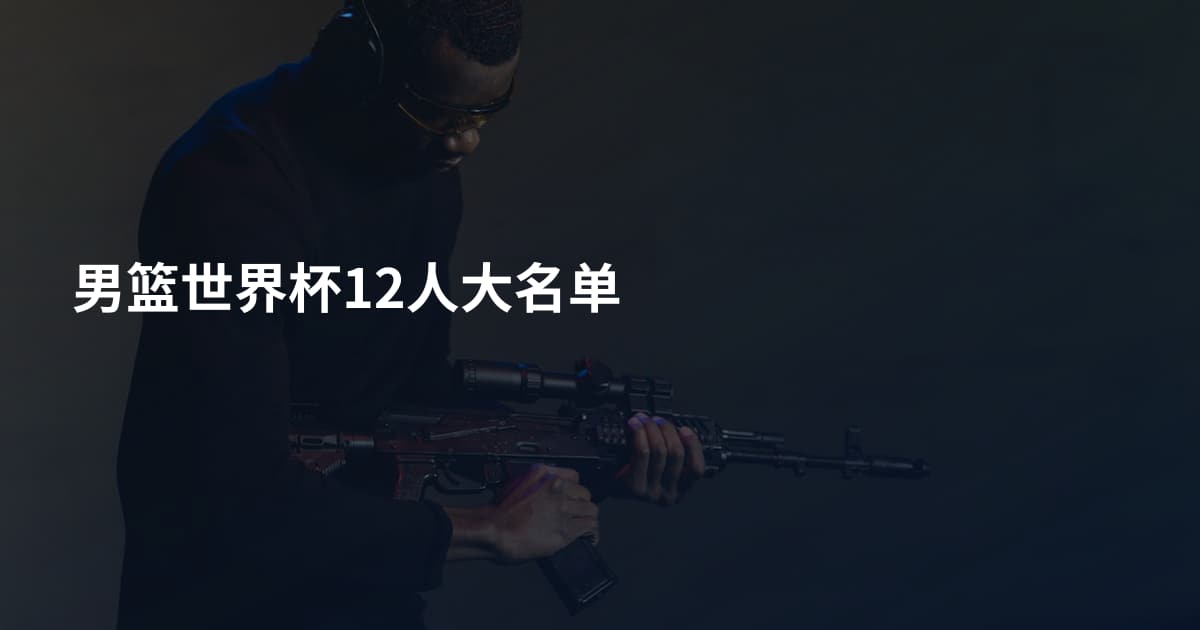 男篮世界杯12人大名单