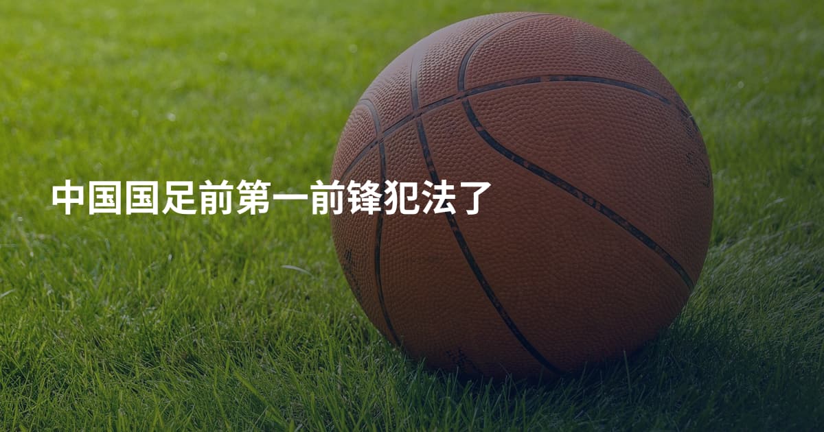 中国国足前第一前锋犯法了