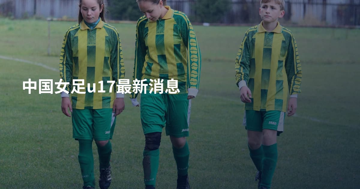 中国女足u17最新消息