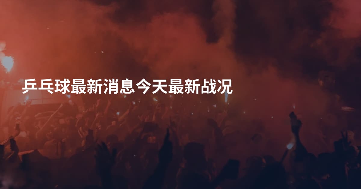 乒乓球最新消息今天最新战况