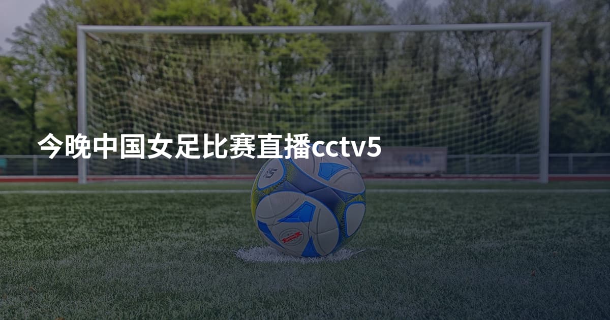 今晚中国女足比赛直播cctv5