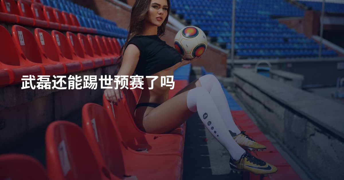 武磊还能踢世预赛了吗