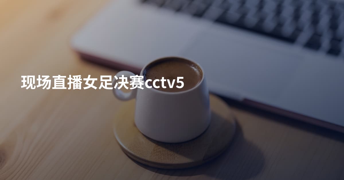 现场直播女足决赛cctv5