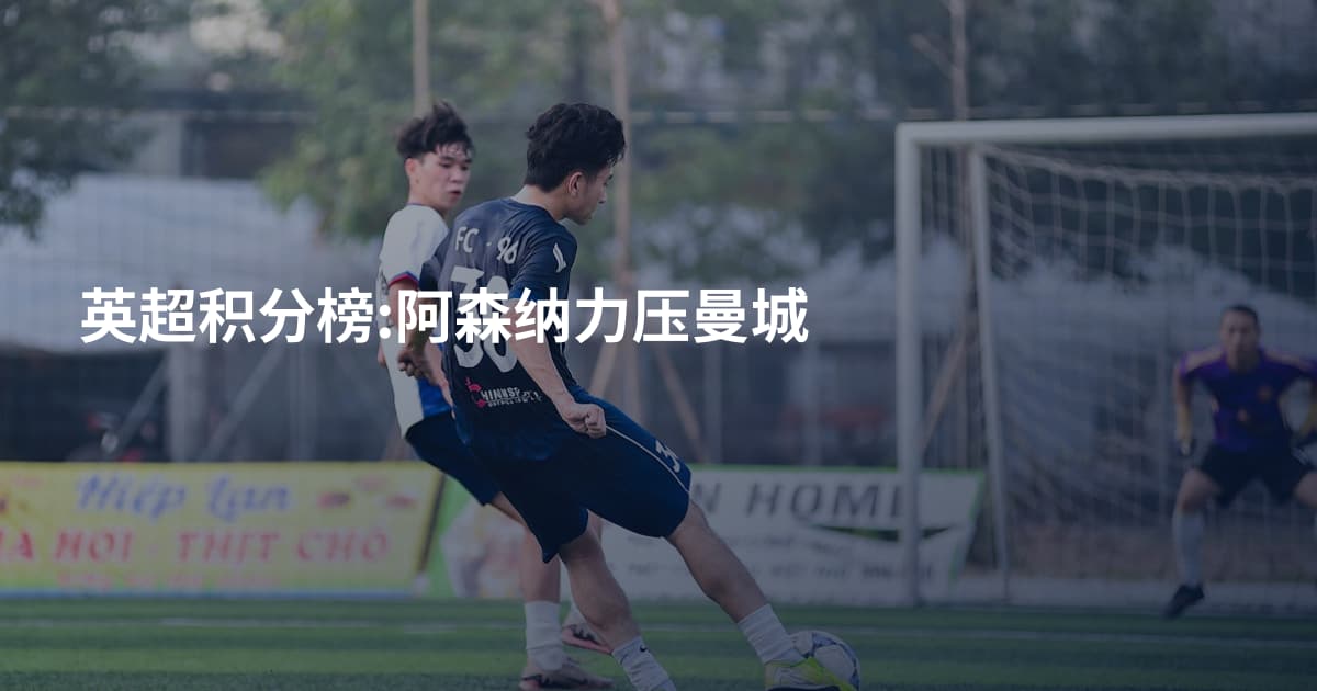 英超积分榜:阿森纳力压曼城