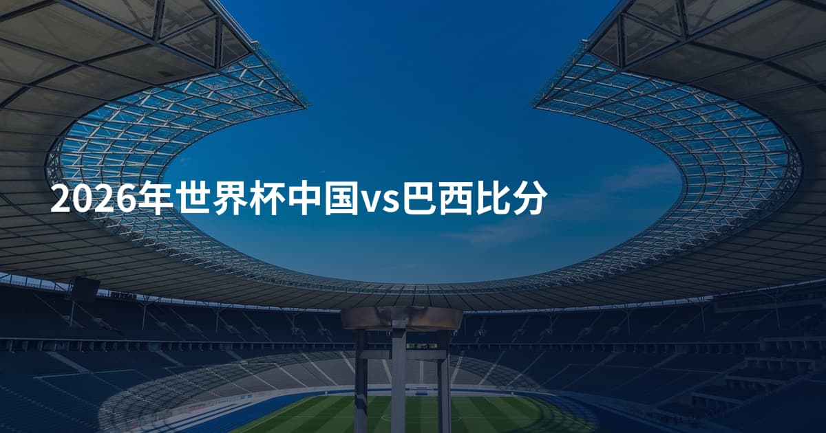 2026年世界杯中国vs巴西比分