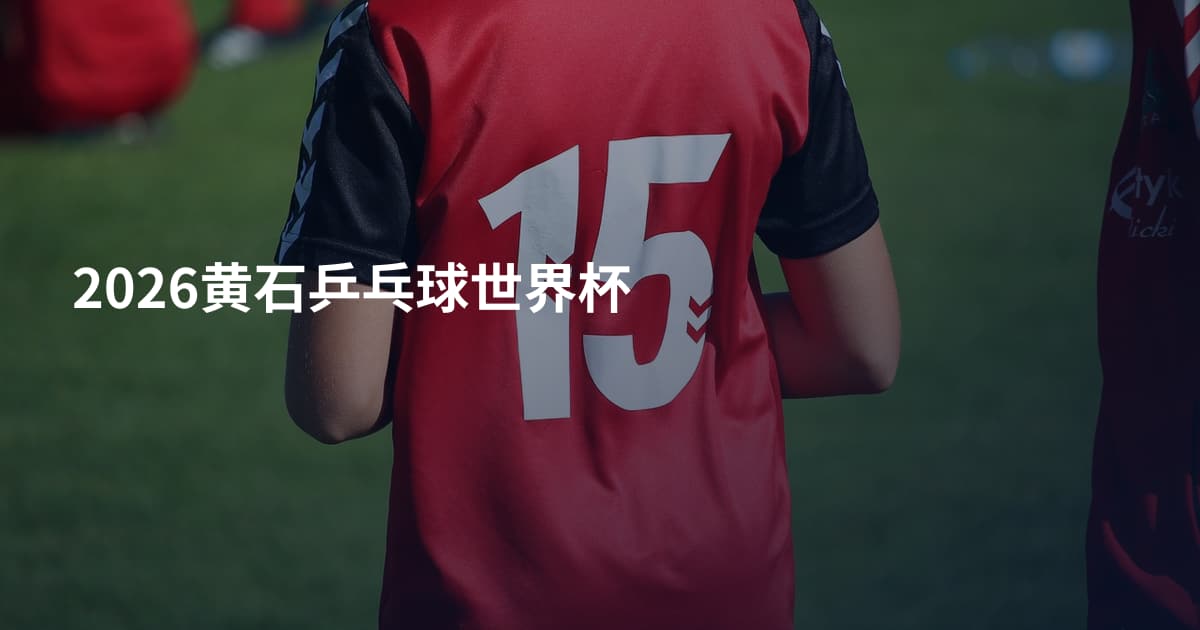 2026黄石乒乓球世界杯