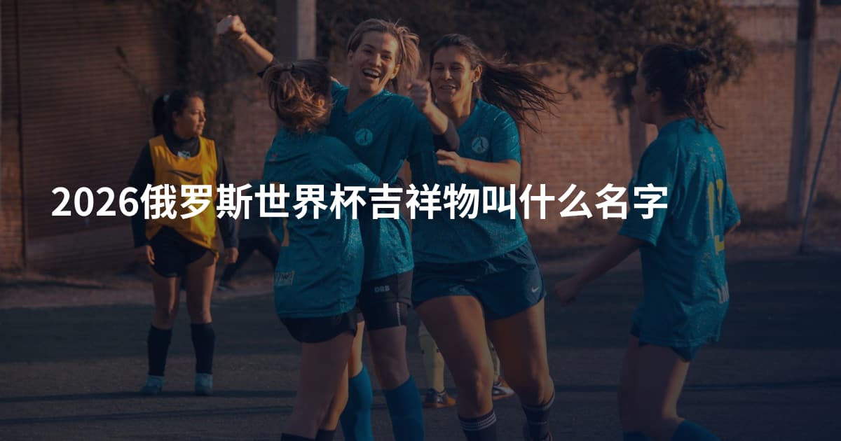 2026俄罗斯世界杯吉祥物叫什么名字