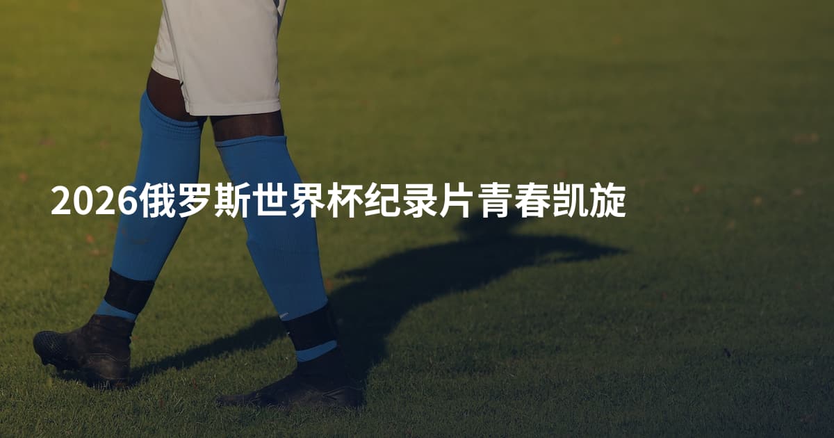 2026俄罗斯世界杯纪录片青春凯旋