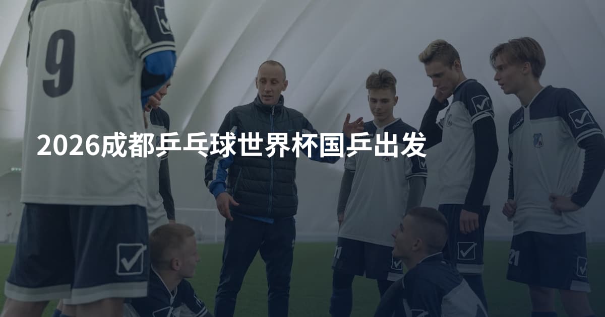 2026成都乒乓球世界杯国乒出发