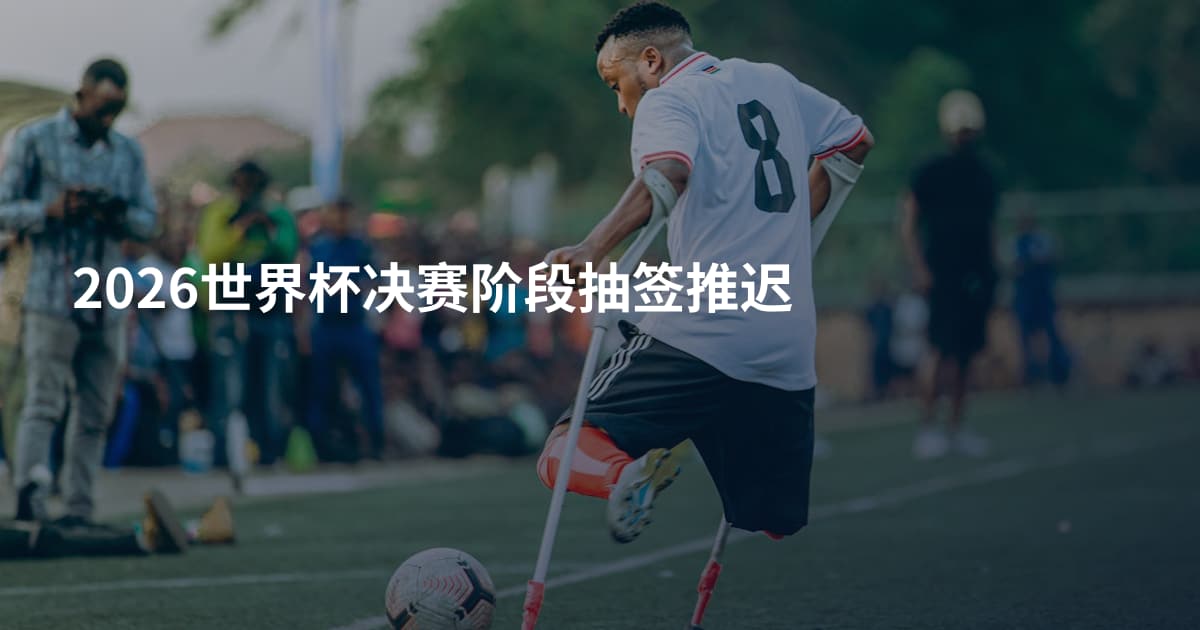 2026世界杯决赛阶段抽签推迟