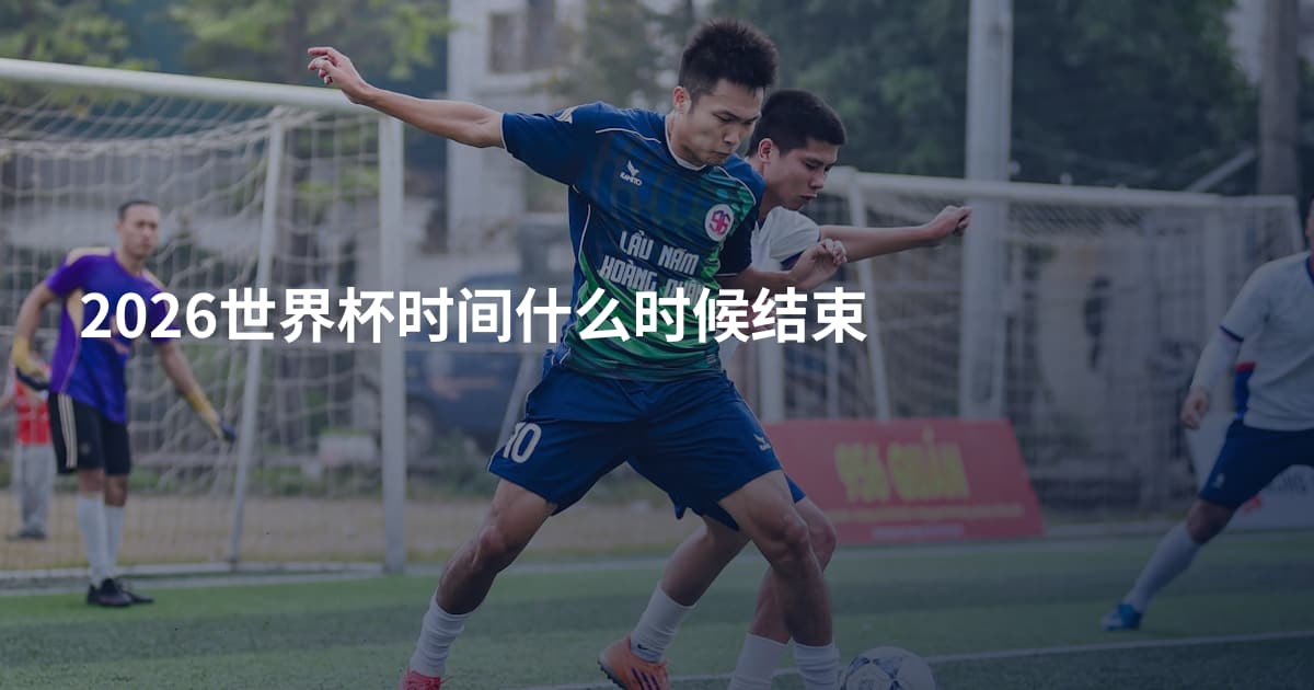 2026世界杯时间什么时候结束