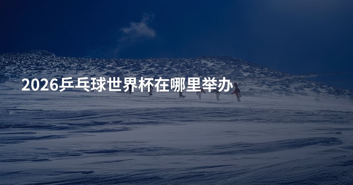 2026乒乓球世界杯在哪里举办