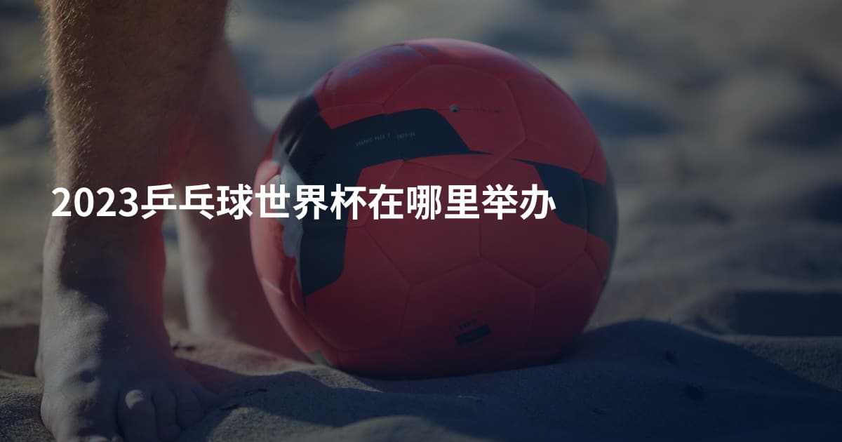 2023乒乓球世界杯在哪里举办