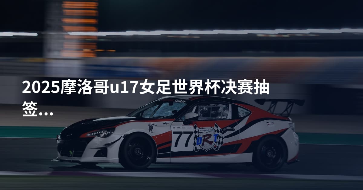 2025摩洛哥u17女足世界杯决赛抽签时间