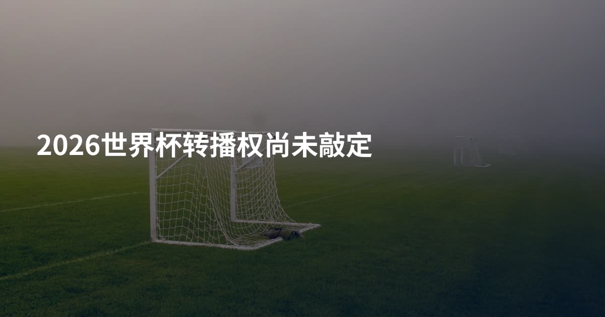 2026世界杯转播权尚未敲定