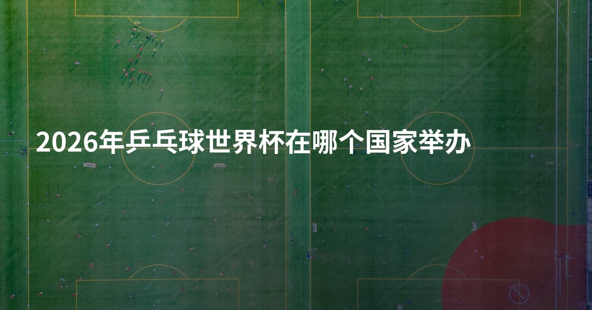 2026年乒乓球世界杯在哪个国家举办