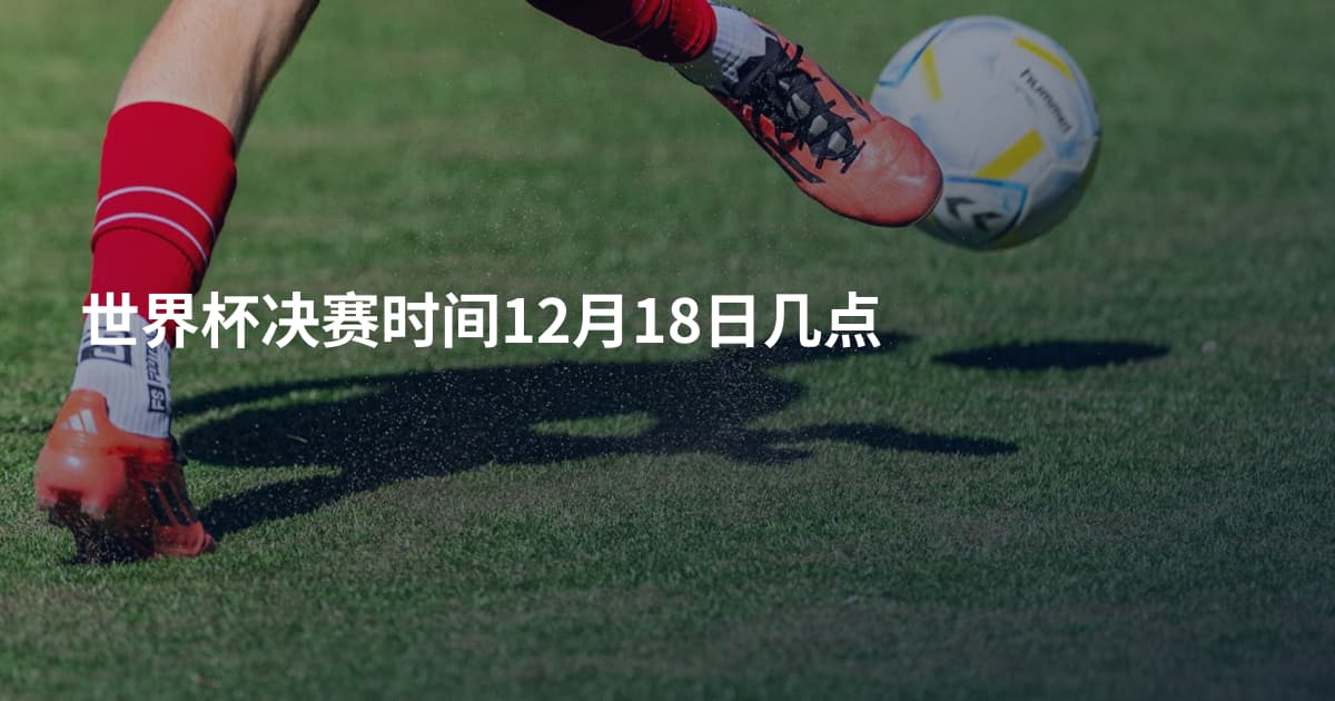 世界杯决赛时间12月18日几点