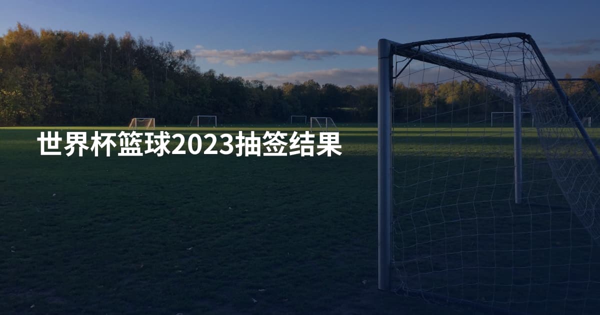 世界杯篮球2023抽签结果