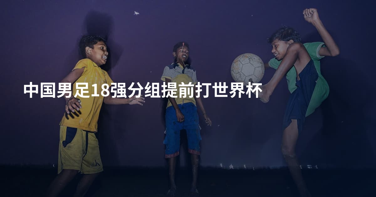 中国男足18强分组提前打世界杯