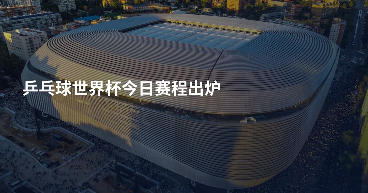 乒乓球世界杯今日赛程出炉