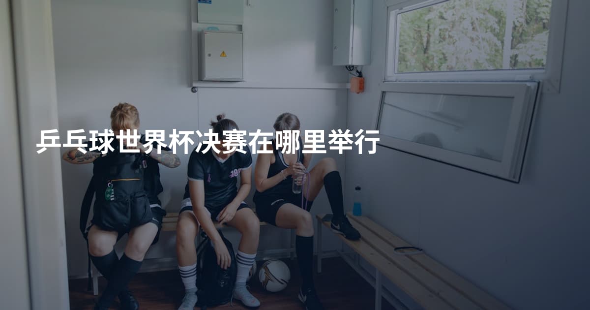 乒乓球世界杯决赛在哪里举行