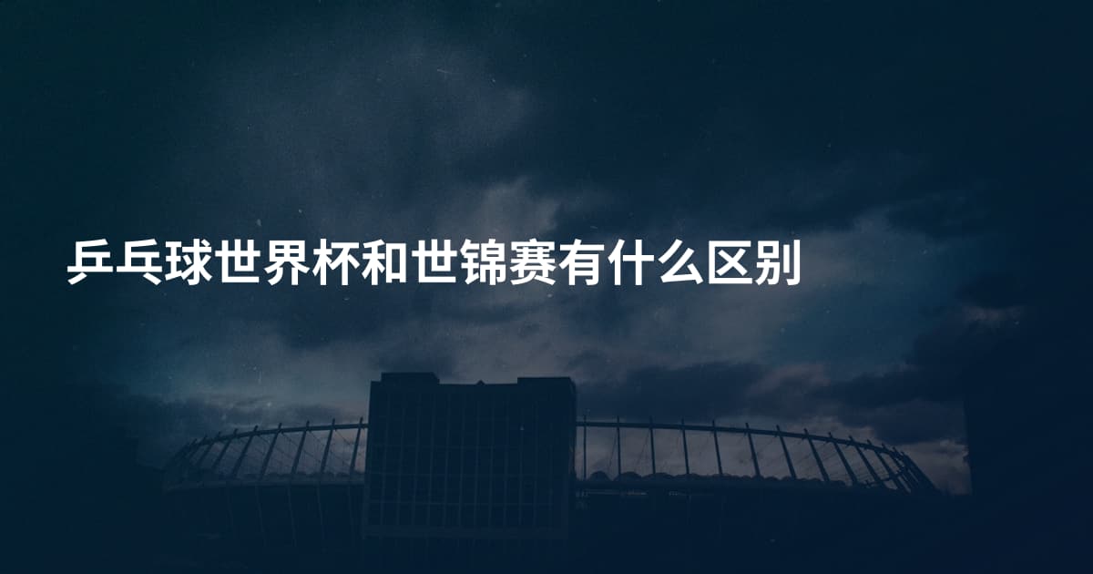乒乓球世界杯和世锦赛有什么区别
