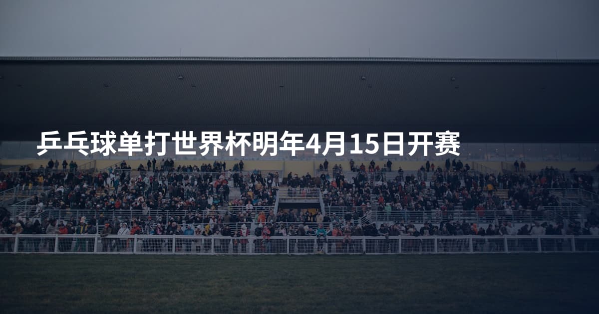 乒乓球单打世界杯明年4月15日开赛