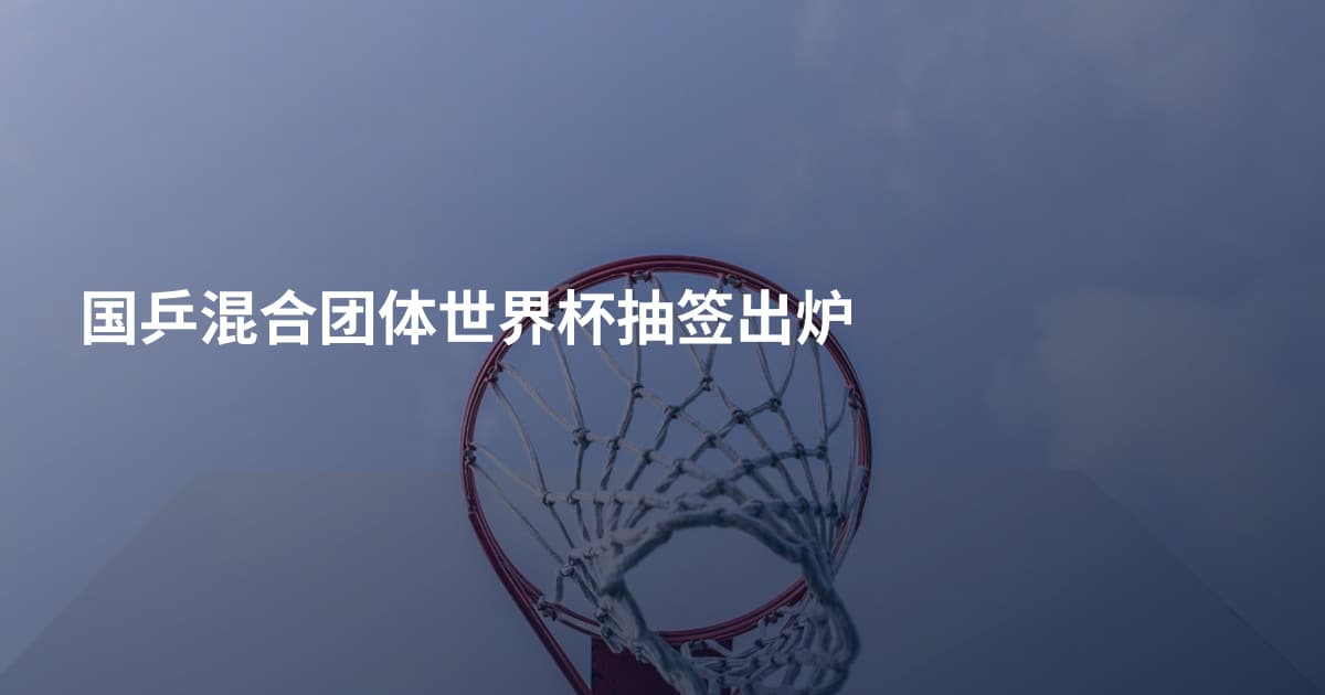 国乒混合团体世界杯抽签出炉
