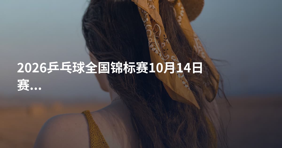 2026乒乓球全国锦标赛10月14日赛程