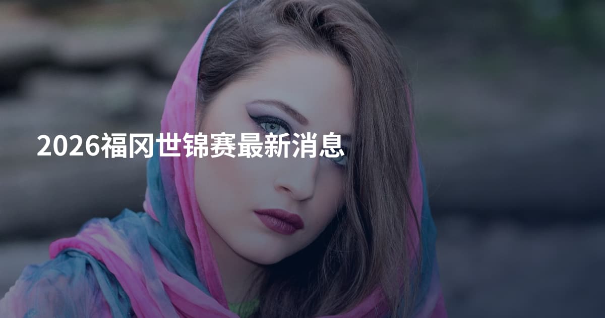 2026福冈世锦赛最新消息