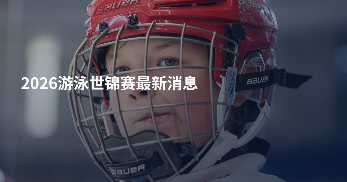 2026游泳世锦赛最新消息