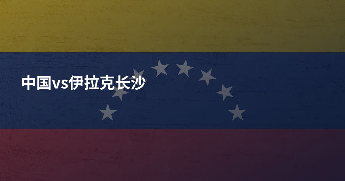 中国vs伊拉克长沙