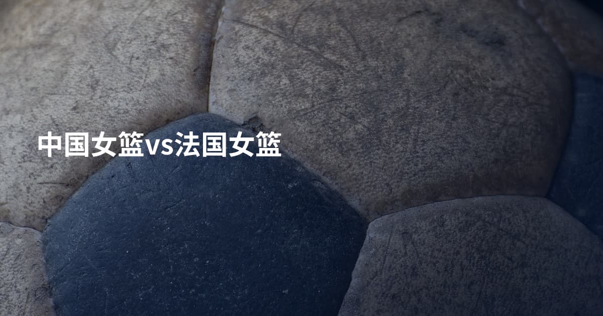 中国女篮vs法国女篮