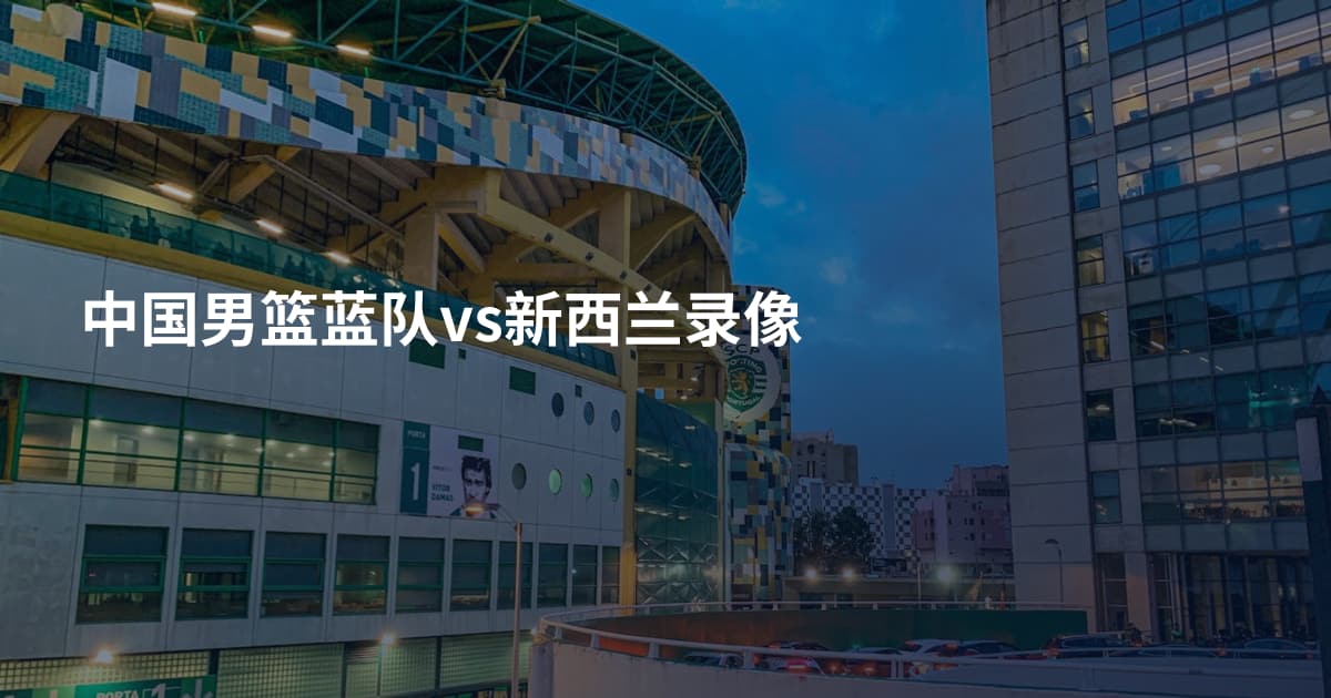 中国男篮蓝队vs新西兰录像