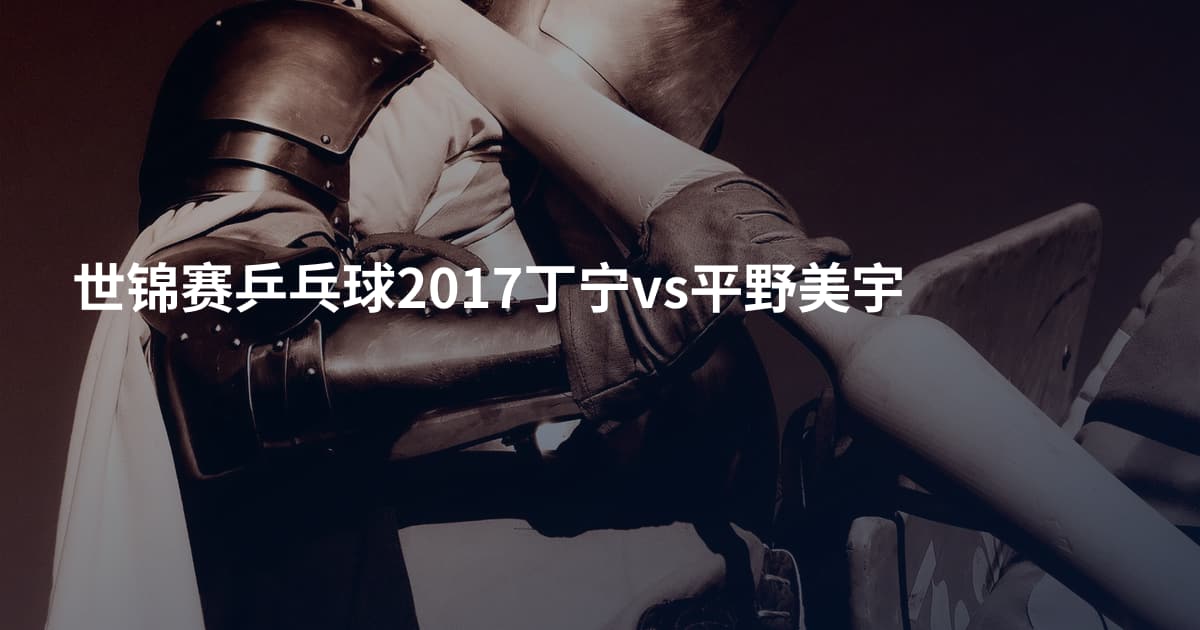 世锦赛乒乓球2017丁宁vs平野美宇