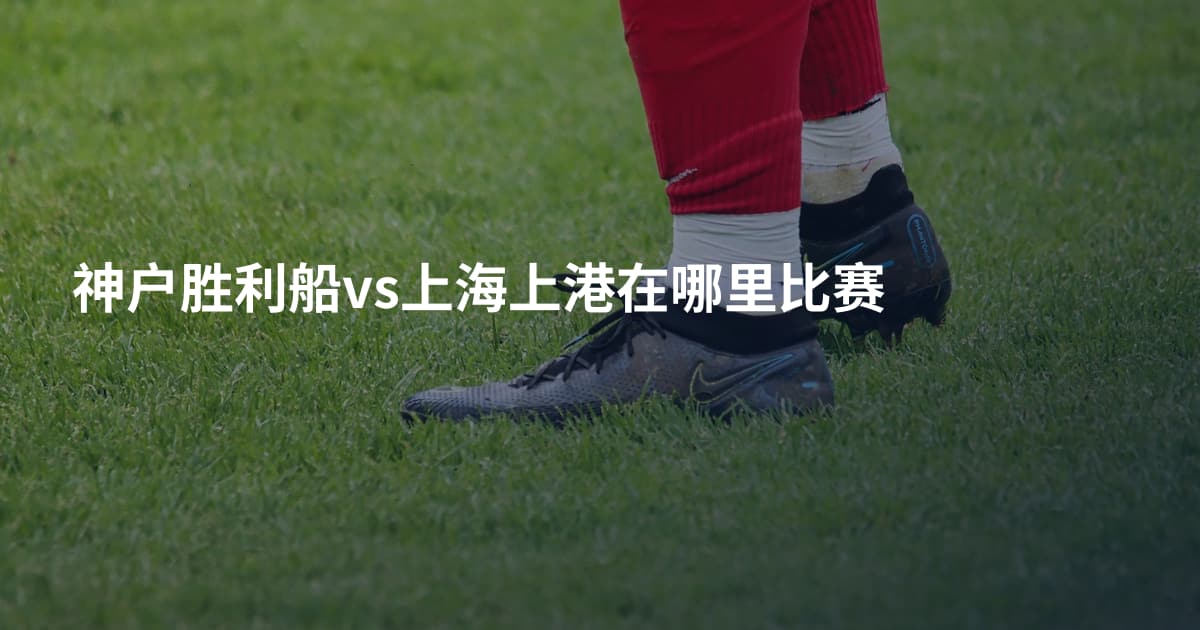 神户胜利船vs上海上港在哪里比赛